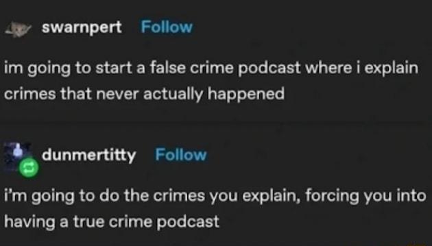 Jp swarmnpert Follow im going to start a false crime podcast where i explain crimes that never actually happened I dunmertitty Follow im going to do the crimes you explain forcing you into having a true crime podcast