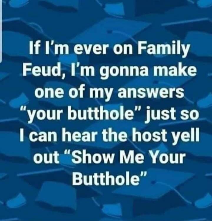 If I’m ever on Family Feud, I’m gonna make one of my answers “your butthole” just so I can hear the host yell out “Show Me Your Butthole”
