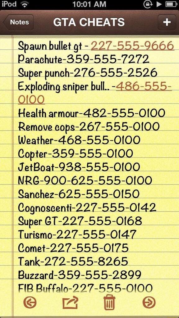 1001 AM GTA CHEATS Spawn bullet gt 227 555 9666 Parachute 359 555 7272 Super punch 276 555 2526 Exploding sniper bull 486 555 10100 Health armour 482 555 0100 Remove cops 267 555 0100 _ Weather 468 555 0100 _ Copter 359 555 0100 JetBoat 938 555 0100 NRG 900 625 555 0100 Sanchez 625 555 0150 Cognoscenti 227 555 0142 Super 6T 227 555 0168 Turigmo 227 555 0147 Comet 227 555 0175 Tank 272 555 8265 1 B