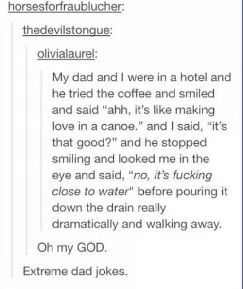 horsesforfraublucher thedevilstongue olivialaurel My dad and were in a hotel and he tried the coffee and smiled and said ahh its like making love in a canoe and said its that good and he stopped smiling and looked me in the eye and said no its fucking close to water before pouring it down the drain really dramatically and walking away Oh my GOD Extreme dad jokes