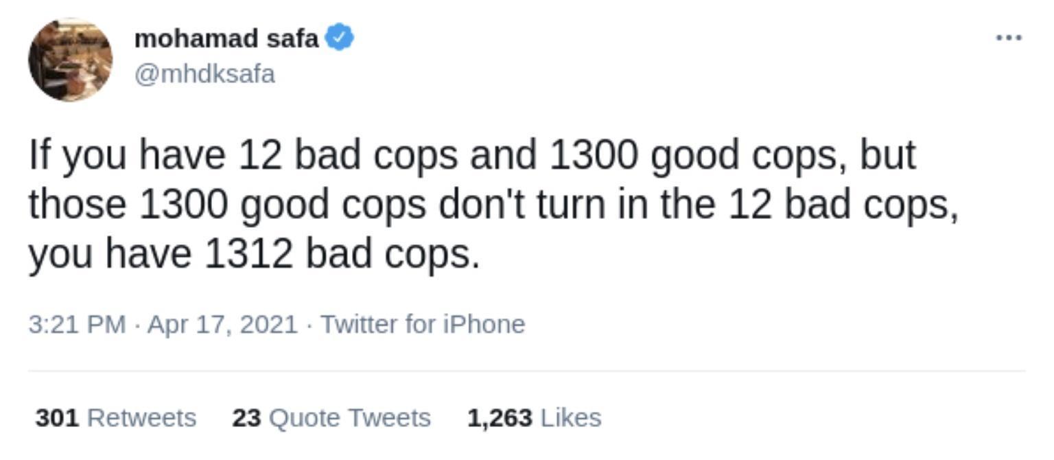 mohamad safa mhdksafa If you have 12 bad cops and 1300 good cops but those 1300 good cops dont turn in the 12 bad cops you have 1312 bad cops 321 PM Apr 17 2021 Twitter for iPhone 301 Retweets 23 Quote Tweets 1263 Likes