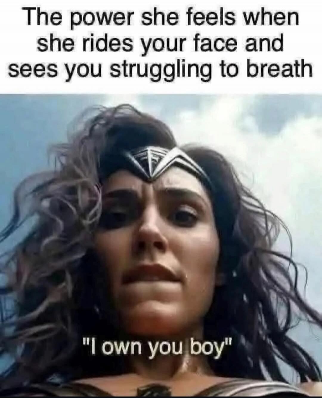 The power she feels when she rides your face and sees you struggling to breath. 