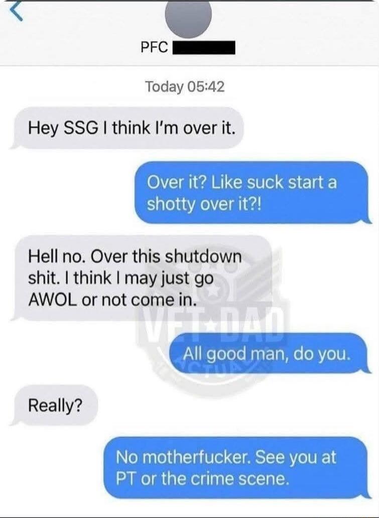 Hey SSG I think I’m over it.
Over it? Like suck start a shotty over it?!
Hell no. Over this shutdown shit. I think I may just go AWOL or not come in.
All good man, do you.
Really?
No motherfucker. See you at PT or the crime scene.