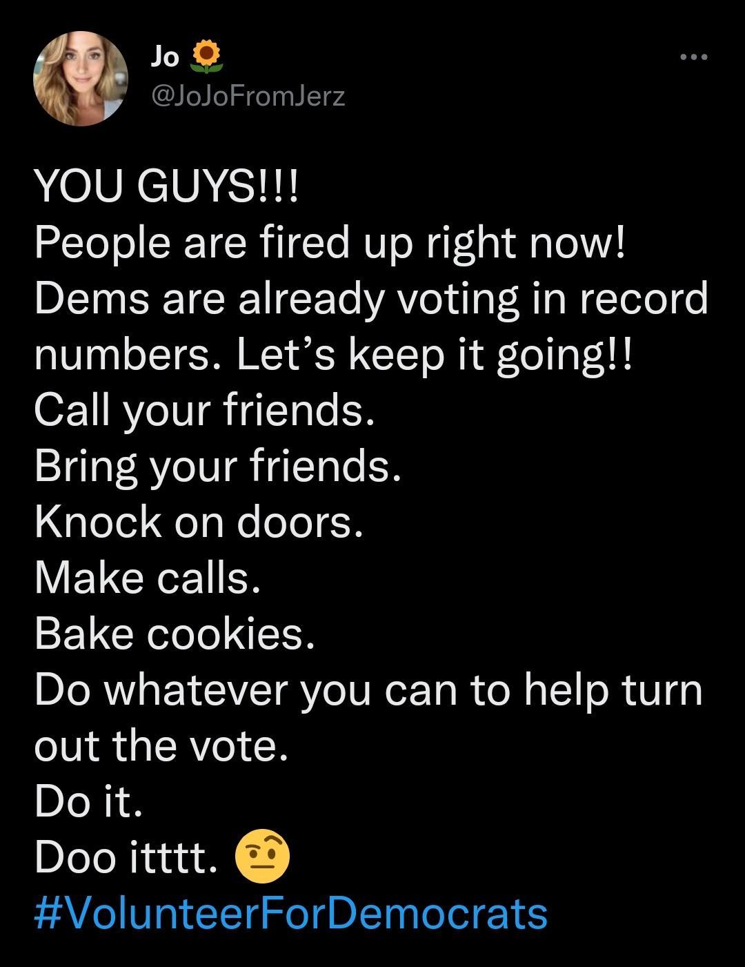 loJoFromJerz YOU GuUys People are fired up right now Dems are already voting in record numbers Lets keep it going Call your friends Bring your friends Knock on doors ELCEER Bake cookies Do whatever you can to help turn out the vote Do it Doo itttt VolunteerForDemocrats