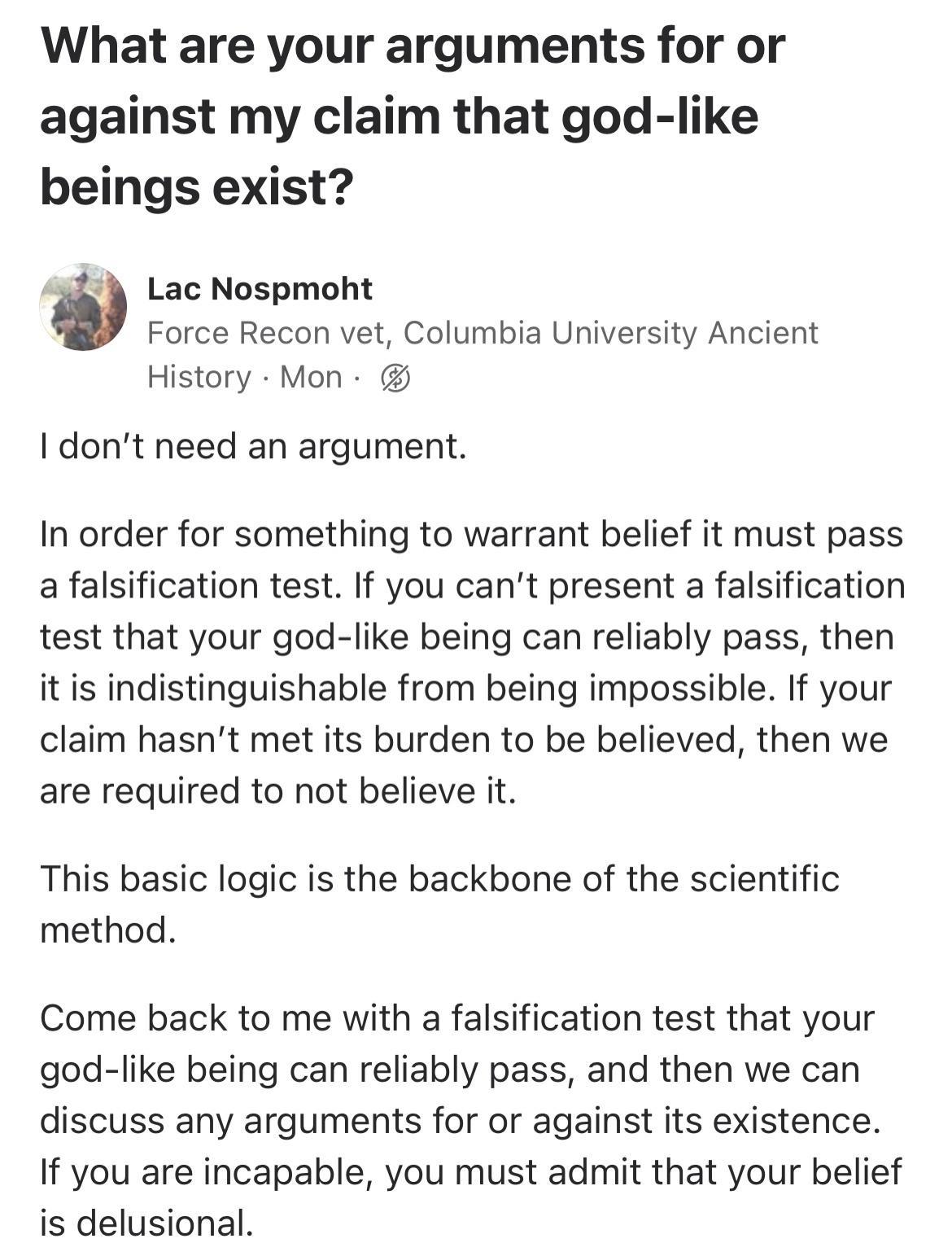 What are your arguments for or against my claim that god like beings exist Lac Nospmoht Force Recon vet Columbia University Ancient History Mon I dont need an argument In order for something to warrant belief it must pass a falsification test If you cant present a falsification test that your god like being can reliably pass then it is indistinguishable from being impossible If your claim hasnt me