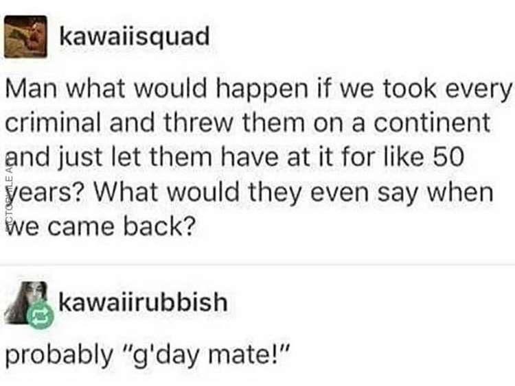 kawaiisquad Man what would happen if we took every criminal and threw them on a continent and just let them have at it for like 50 years What would they even say when we came back kawaiirubbish probably gday mate