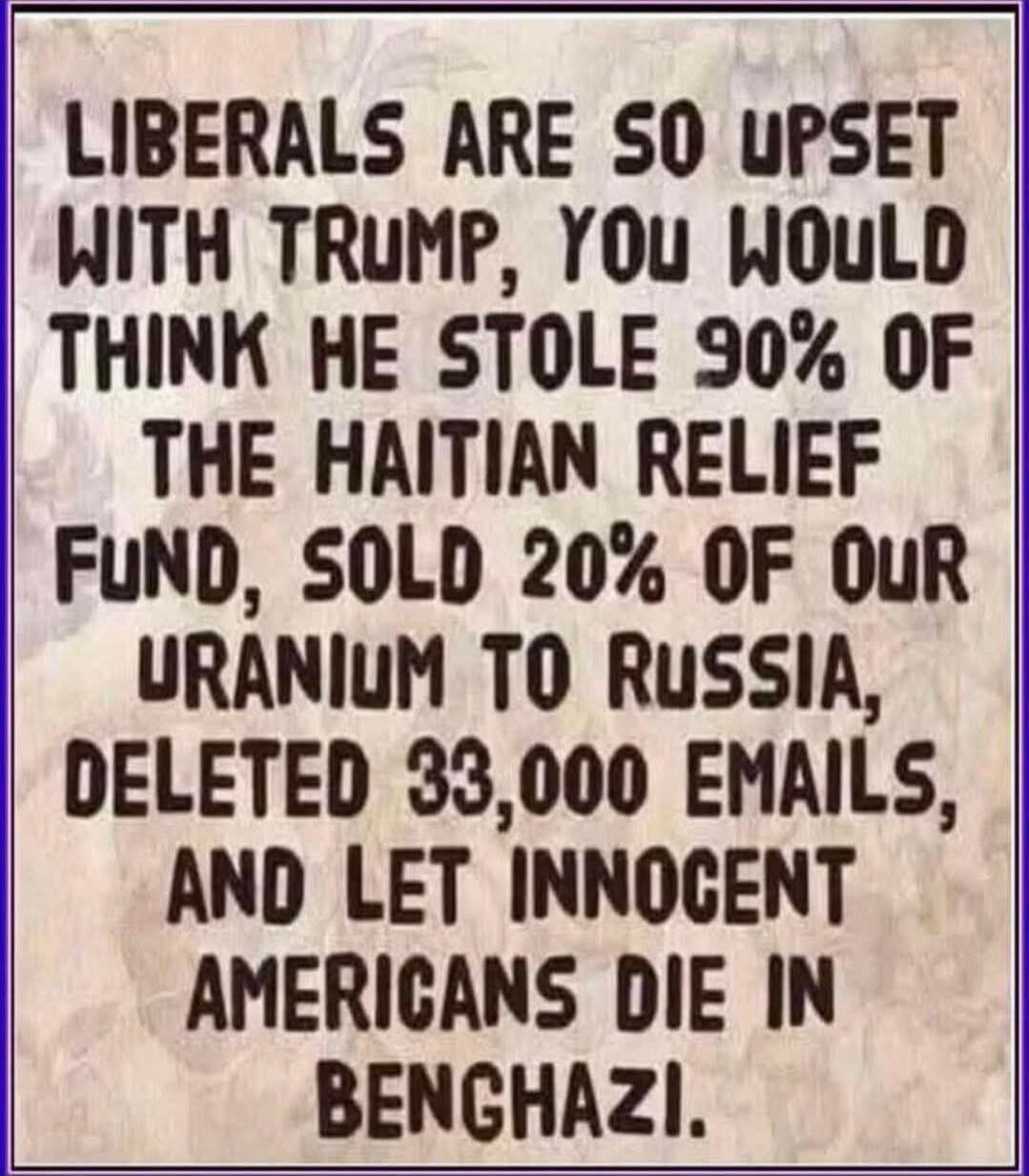 LIBERALS ARE SO UPSET WITH TRUMP, YOU WOULD THINK HE STOLE 90% OF THE HAITIAN RELIEF FUND, SOLD 20% OF OUR URANIUM TO RUSSIA, DELETED 33,000 EMAILS, AND LET INNOCENT AMERICANS DIE IN BENGHAZI.