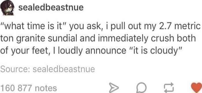 Q sealedbeastnue what time is it you ask i pull out my 27 metric ton granite sundial and immediately crush both of your feet loudly announce it is cloudy Source sealedbeastnue 160 877 notes 0N o e
