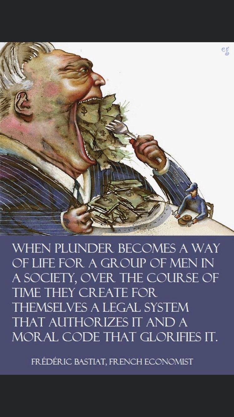 WHEN PLUNDER BECOMES A WAY OF LIFE FOR A GROUP OF MEN IN A SOCIETY OVER THE COURSE OF TIME THEY CREATE FOR THEMSELVES A LEGAL SYSTEM THAT AUTHORIZES IT AND A MORAL CODE THAT GLORIFIES IT FREDERIC BASTIAT FRENCH ECONOMIST