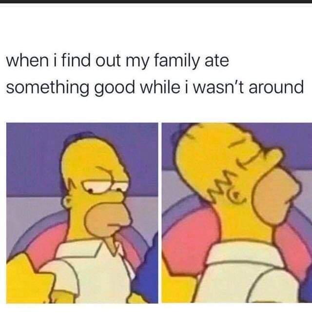 when i find out my family ate something good while i wasnt around