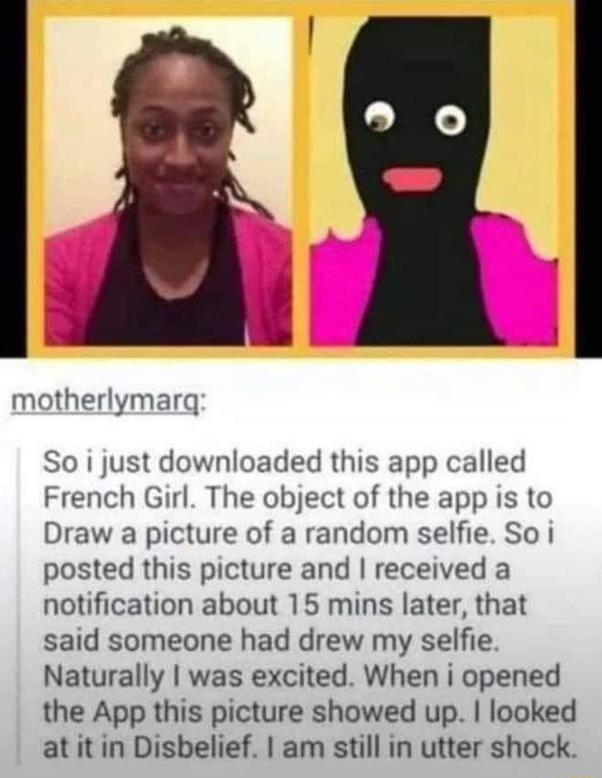Fid motherlymarq So i just downloaded this app called French Girl The object of the app is to Draw a picture of a random selfie So i posted this picture and received a notification about 15 mins later that said someone had drew my selfie Naturally was excited When i opened the App this picture showed up looked atit in Disbelief am still in utter shock