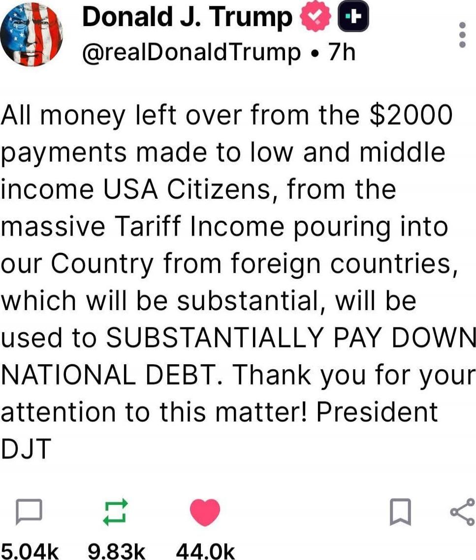 All money left over from the $2000 payments made to low and middle income USA Citizens, from the massive Tariff Income pouring into our Country from foreign countries, which will be substantial, will be used to SUBSTANTIALLY PAY DOWN NATIONAL DEBT. Thank you for your attention to this matter! President DJT