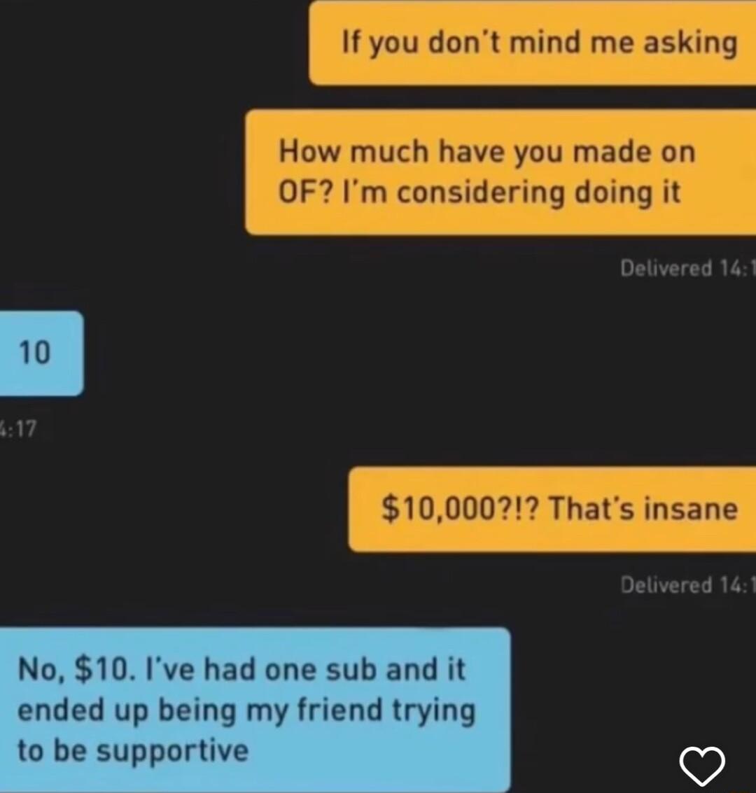 If you dont mind me asking How much have you made on OF Im considering doing it 10000 Thats insane No 10 Ive had one sub and it ended up being my friend trying to be supportive