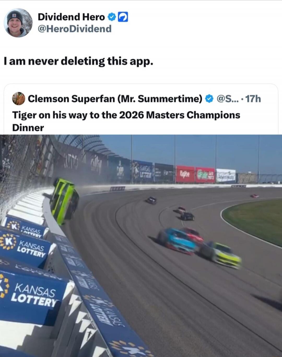 Dividend Hero @HeroDividend I am never deleting this app. Clemson Superfan (Mr. Summertime) @S... 17h Tiger on his way to the 2026 Masters Champions Dinner. A green race car is flipping over the barrier at a racetrack with other cars on the track and 'KANSAS LOTTERY' logos visible.