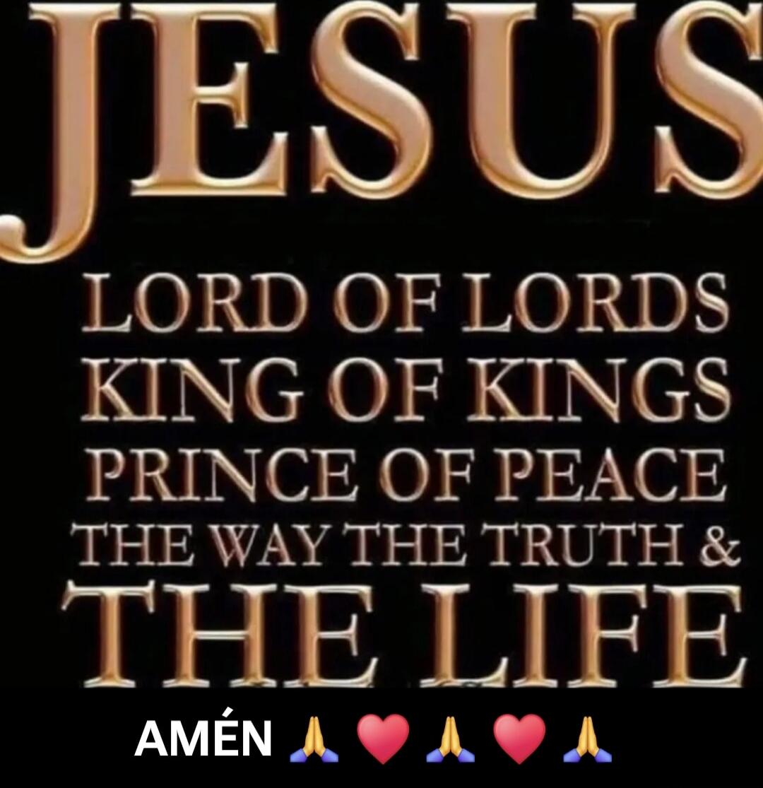 JESUS
LORD OF LORDS
KING OF KINGS
PRINCE OF PEACE
THE WAY THE TRUTH & THE LIFE
AMÉN 🙏💗🙏💗🙏