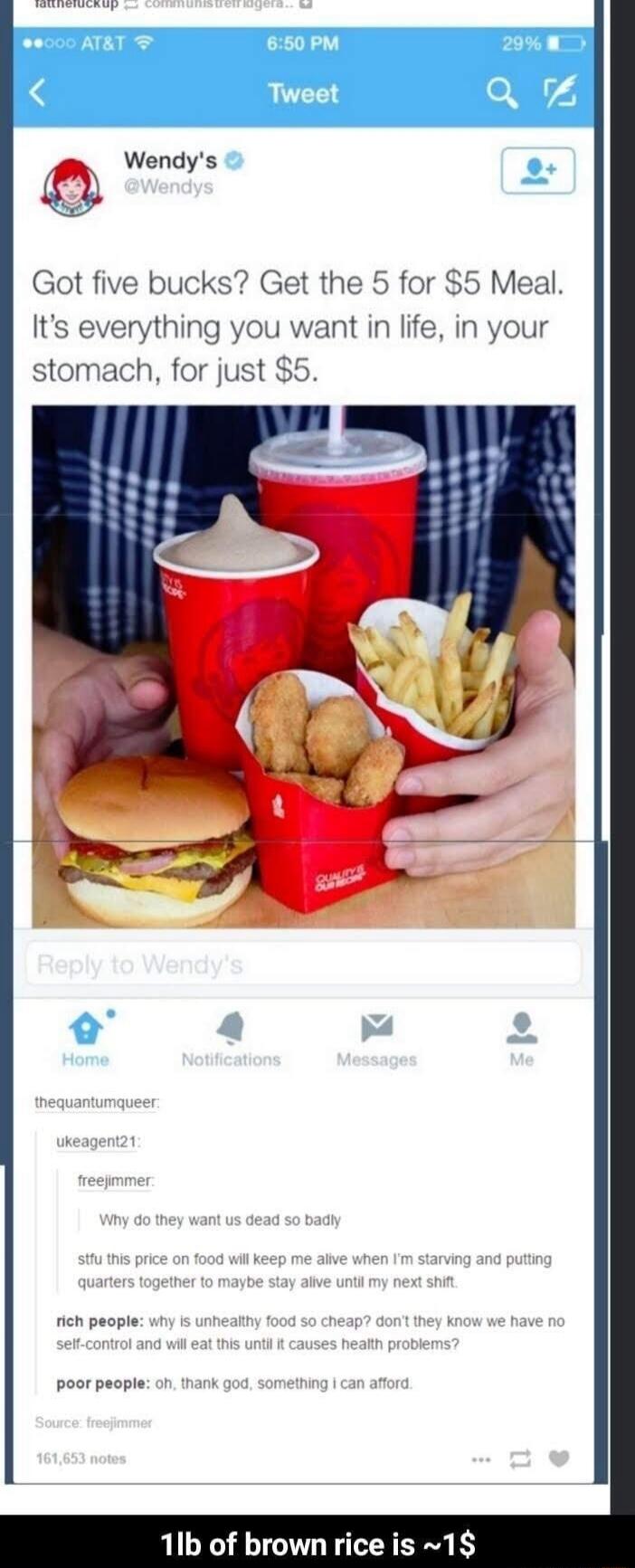AT&T 6:50 PM 29% Tweet. Wendy's @Wendys. Got five bucks? Get the 5 for $5 Meal. It's everything you want in life, in your stomach, for just $5. Reply to Wendy's. Home Notifications Messages Me. thequantumqueer: ukeagent21: freejimmer: Why do they want us dead so badly. stfu this price on food will keep me alive when I'm starving and putting quarter