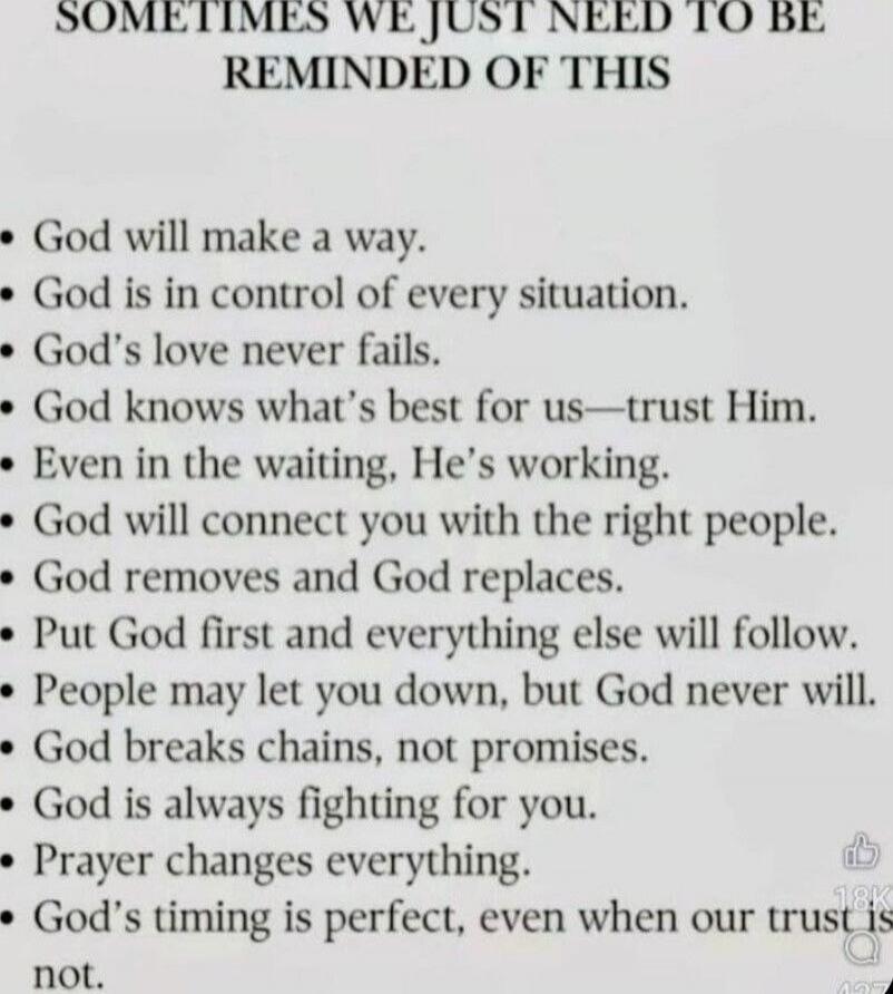 SOMETIMES WE JUST NEED TO BE REMINDED OF THIS
- God will make a way.
- God is in control of every situation.
- God's love never fails.
- God knows what’s best for us—trust Him.
- Even in the waiting, He’s working.
- God will connect you with the right people.
- God removes and God replaces.
- Put God first and everything else will follow.
- People 