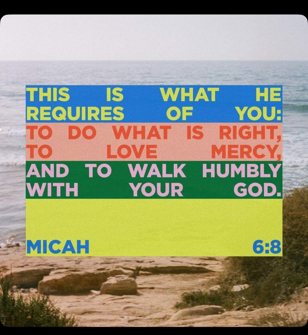 THIS IS WHAT HE REQUIRES OF YOU: TO DO WHAT IS RIGHT, TO LOVE MERCY, AND TO WALK HUMBLY WITH YOUR GOD. MICAH 6:8