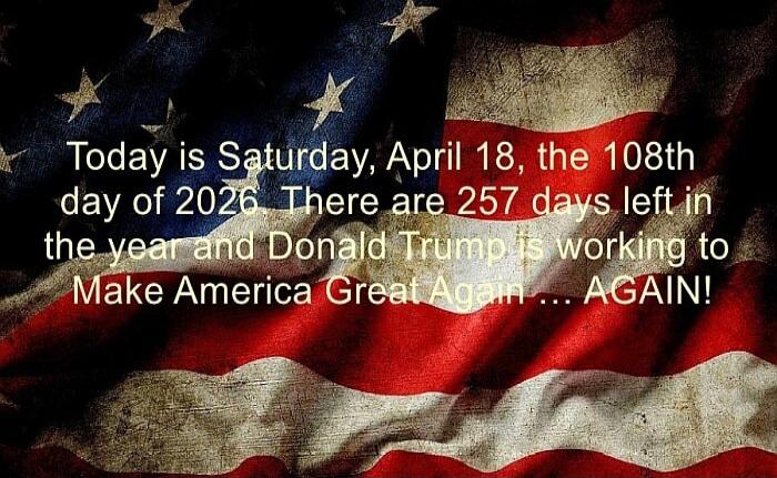Today is Saturday, April 18, the 108th day of 2026. There are 257 days left in the year and Donald Trump is working to Make America Great Again ... AGAIN!