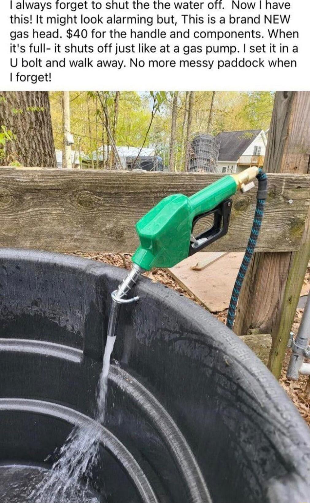 I always forget to shut the the water off. Now I have this! It might look alarming but, This is a brand NEW gas head. $40 for the handle and components. When it's full- it shuts off just like at a gas pump. I set it in a UT bolt and walk away. No more messy paddock when I forget!