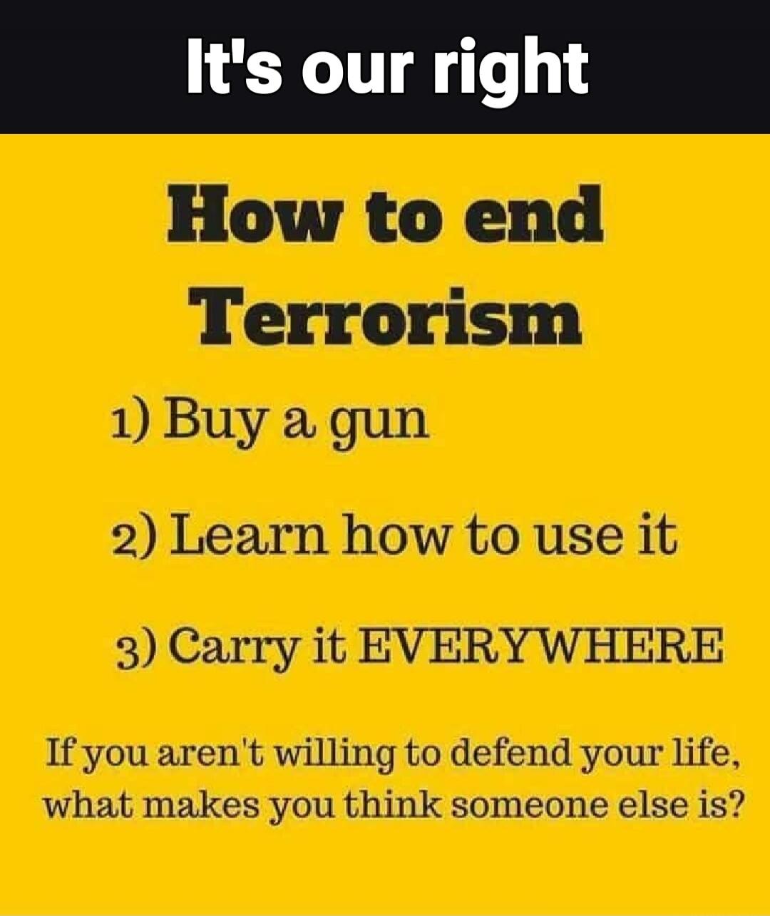 It's our right How to end Terrorism 1) Buy a gun 2) Learn how to use it 3) Carry it EVERYWHERE If you aren't willing to defend your life, what makes you think someone else is?