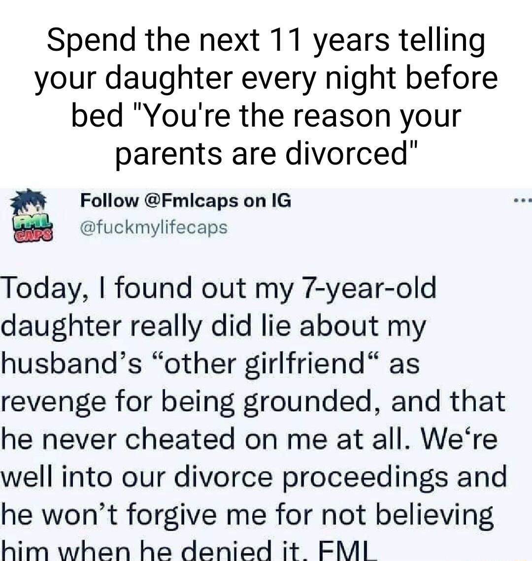 Spend the next 11 years telling your daughter every night before bed Youre the reason your parents are divorced Follow Fmicaps on IG fuckmylifecaps Today found out my 7 year old daughter really did lie about my husbands other girlfriend as revenge for being grounded and that he never cheated on me at all Were well into our divorce proceedings and he wont forgive me for not believing him when he de