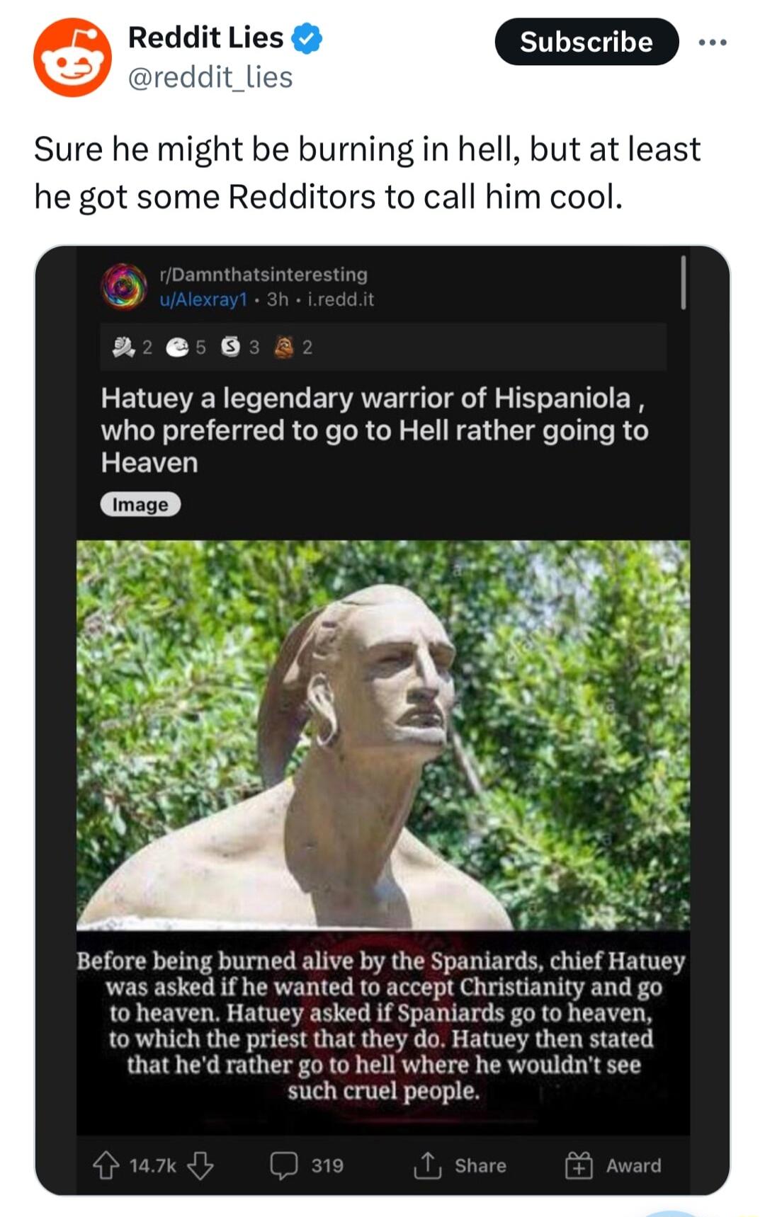 Reddit Lies reddit_lies Sure he might be burning in hell but at least he got some Redditors to call him cool se 8 Hatuey a legendary warrior of Hispaniola who preferred to go to Hell rather going to Heaven Before being burned alive by the Spaniards chief Hatuey was asked if he wanted to accept Christianity and go to heaven Hatuey asked if Spaniards go to heaven to which the priest that they do Hat