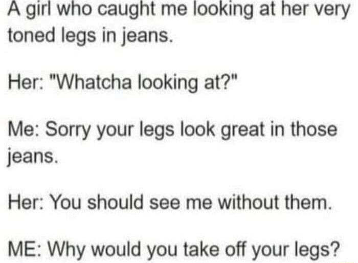 A girl who caught me looking at her very toned legs in jeans Her Whatcha looking at Me Sorry your legs look great in those jeans Her You should see me without them ME Why would you take off your legs