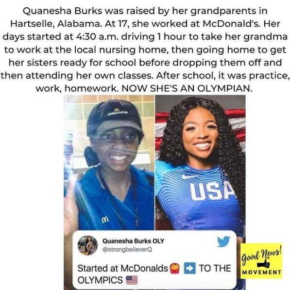 Quanesha Burks was raised by her grandparents in Hartselle Alabama At 17 she worked at McDonalds Her days started at 430 am driving 1 hour to take her grandma to work at the local nursing home then going home to get her sisters ready for school before dropping them off and then attending her own classes After school it was practice work homework NOW SHES AN OLYMPIAN o Quanesha Burks OLY L 4 strong