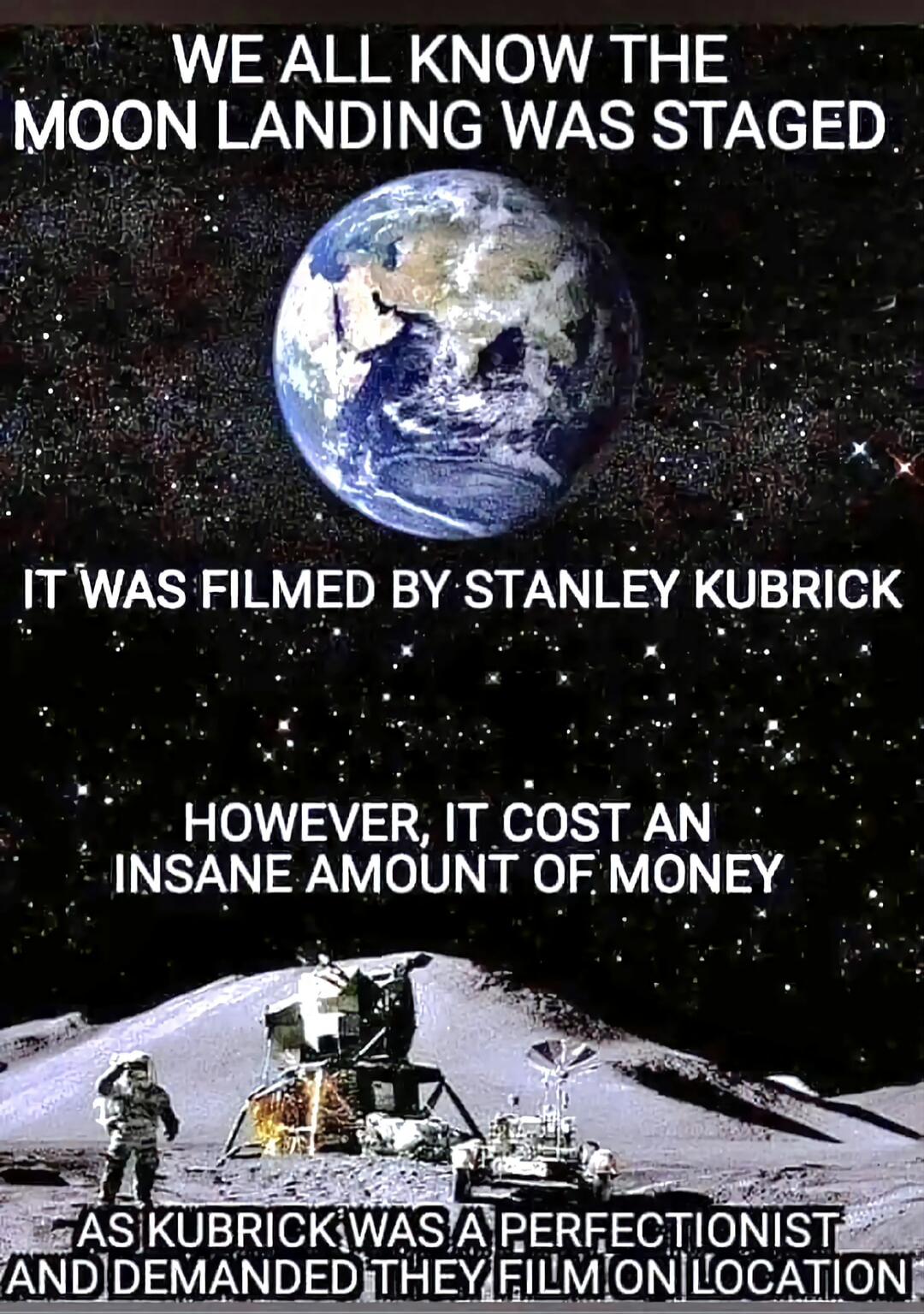 WE ALL KNOW THE MOON LANDING WAS STAGED. IT WAS FILMED BY STANLEY KUBRICK. HOWEVER, IT COST AN INSANE AMOUNT OF MONEY AS KUBRICK WAS A PERFECTIONIST AND DEMANDED THEY FILM ON LOCATION.
