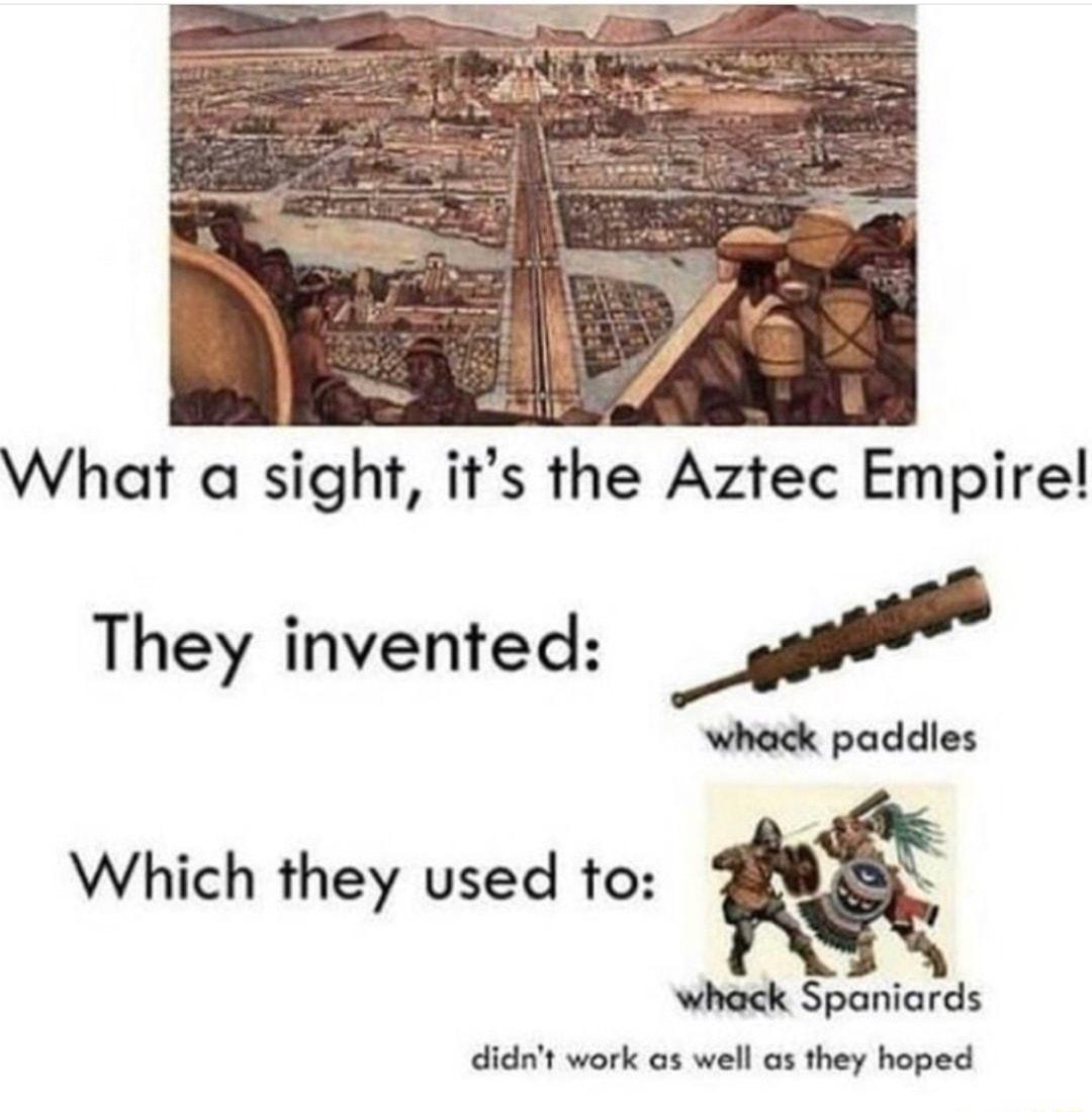 What a sight its the Aztec Empire They invented M whack paddles Which they used to whack Spaniards didnt work as well as they hoped