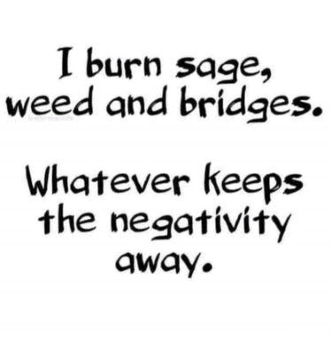 I burn sage, weed and bridges. Whatever keeps the negativity away.