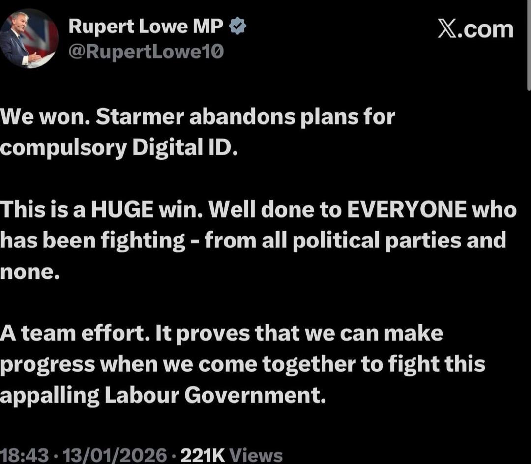 We won. Starmer abandons plans for compulsory Digital ID.

This is a HUGE win. Well done to EVERYONE who has been fighting - from all political parties and none.

A team effort. It proves that we can make progress when we come together to fight this appalling Labour Government.

18:43 - 13/01/2026 - 221K Views