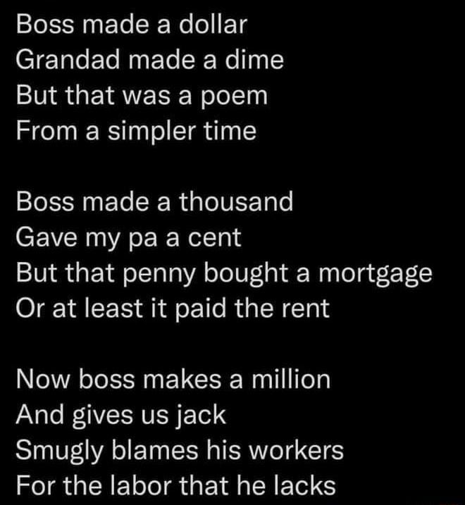 Boss made a dollar CT Talo Ele Mgt SR WolTp But that was a poem From a simpler time Boss made a thousand CEVCR AR Nel Tald But that penny bought a mortgage Or at least it paid the rent Now boss makes a million PaNalo 1 NVER Tl Smugly blames his workers For the labor that he lacks