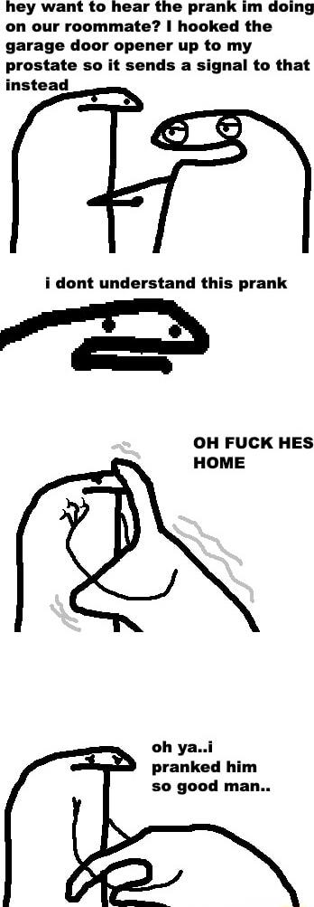 hey want to hear the prank im doing on our roommate hooked the garage door opener up to my prostate so it sends a signal to that instead i dont understand this prank OH FUCK HES HOME oh yai pranked him so good man
