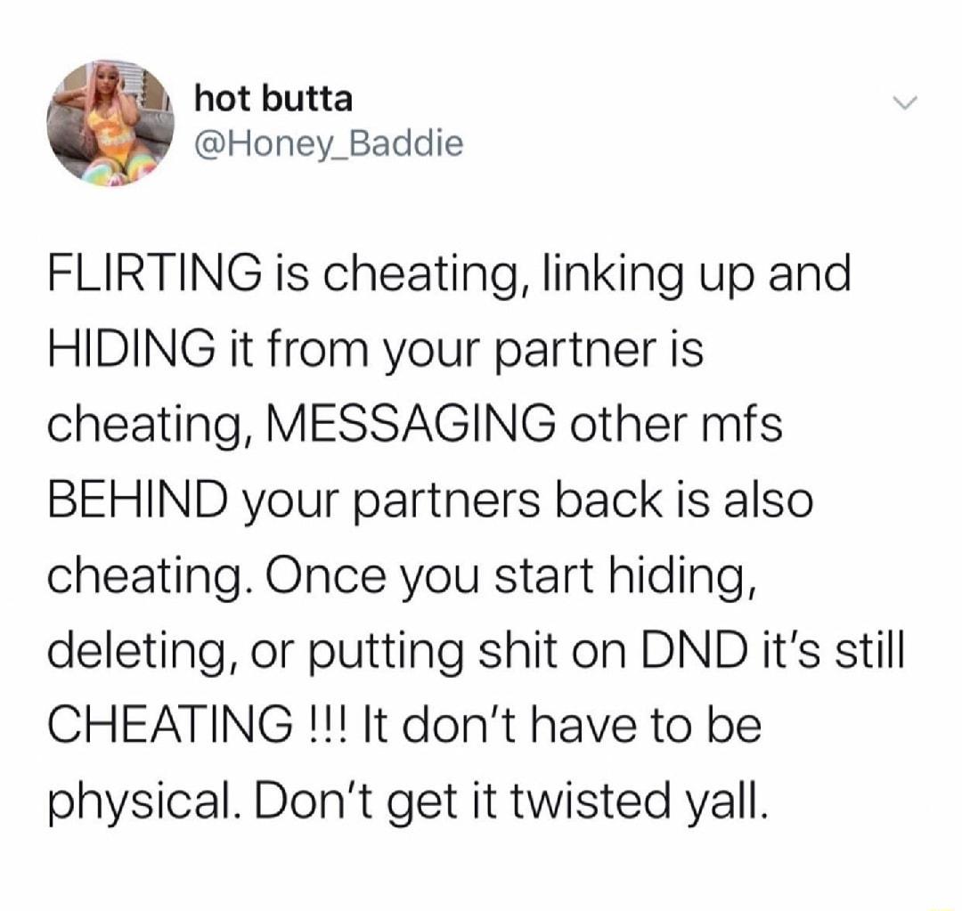 hot butta Honey_Baddie FLIRTING is cheating linking up and HIDING it from your partner is cheating MESSAGING other mfs BEHIND your partners back is also cheating Once you start hiding deleting or putting shit on DND its still CHEATING It dont have to be physical Dont get it twisted yall