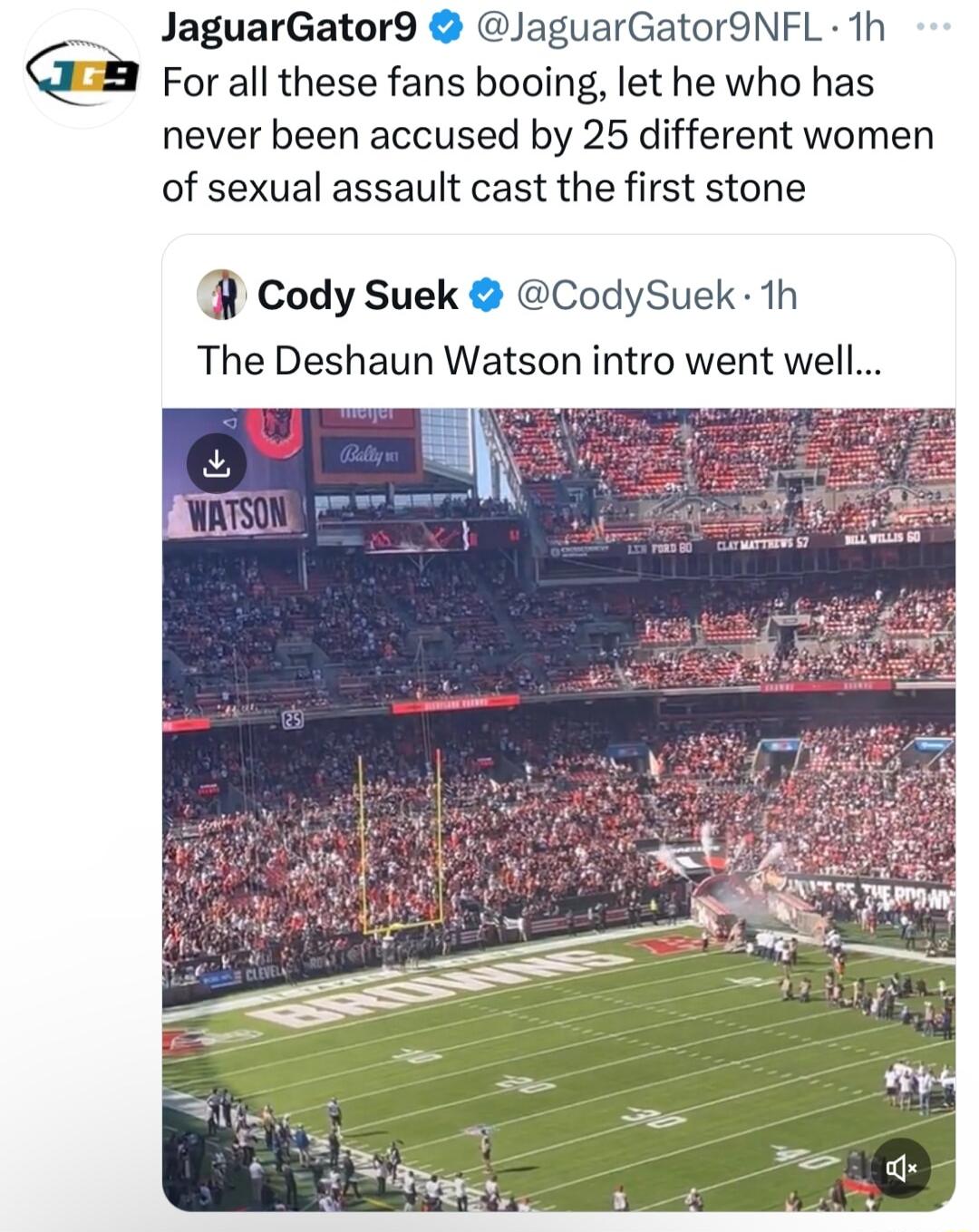 JaguarGator9 JaguarGator9NFL 1h For all these fans booing let he who has never been accused by 25 different women of sexual assault cast the first stone cody Suek CodySuek 1h The Deshaun Watson intro went well