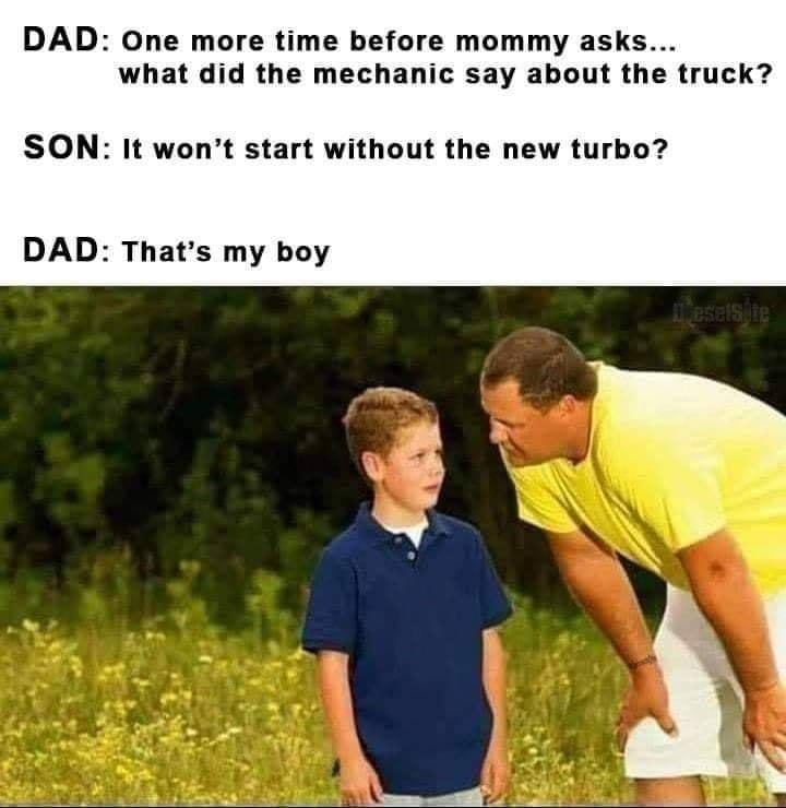 One more time before mommy asks what did the mechanic say about the truck SON It wont start without the new turbo DAD Thats my boy