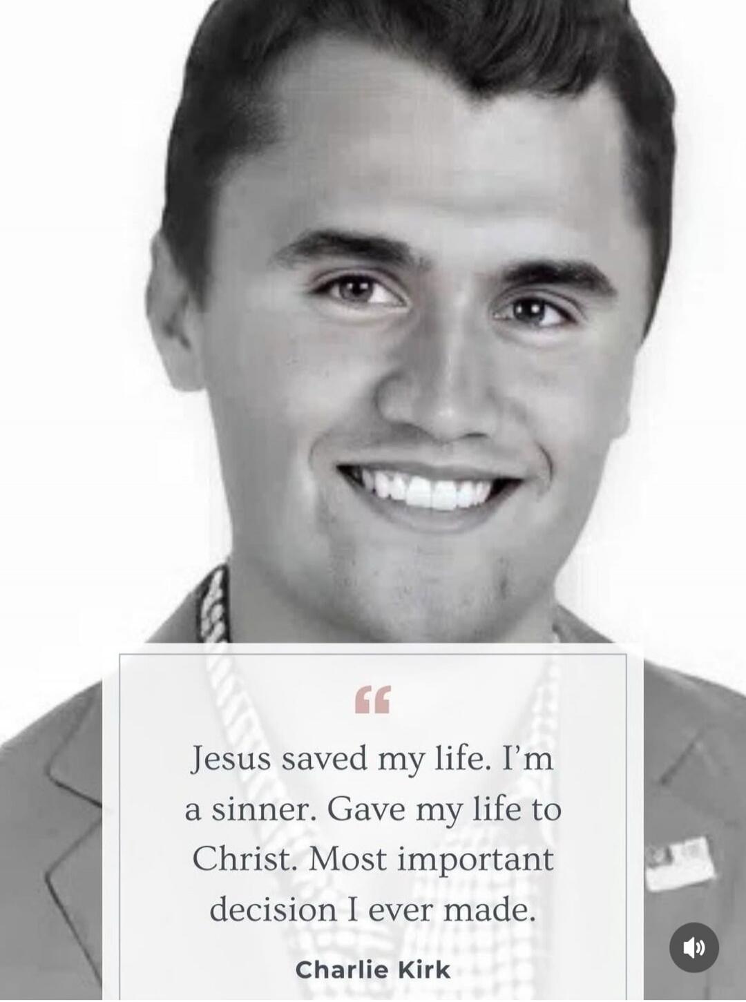 “Jesus saved my life. I’m a sinner. Gave my life to Christ. Most important decision I ever made.”
Charlie Kirk