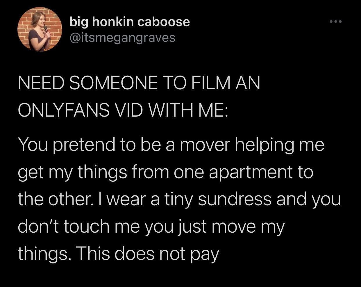 big honkin caboose QIS NERERCIEVES NEED SOMEONE TO FILM AN O NNSRVIIDRAUI NN o B You pretend to be a mover helping me get my things from one apartment to LR A IRV TR R g VAS Vgl ISISF Iale AVe 10 dont touch me you just move my things This does not pay