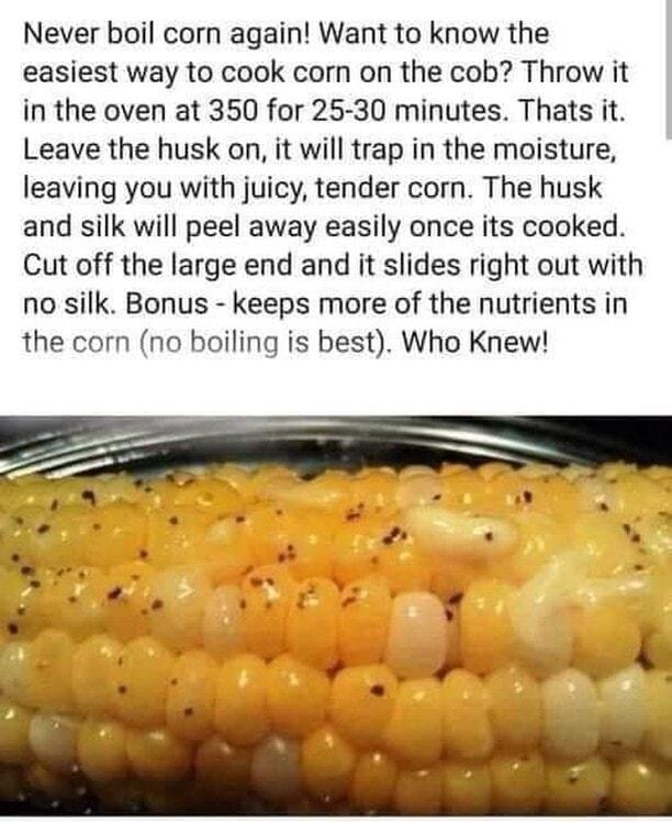 Never boil corn again Want to know the easiest way to cook corn on the cob Throw it in the oven at 350 for 25 30 minutes Thats it Leave the husk on it will trap in the moisture leaving you with juicy tender corn The husk and silk will peel away easily once its cooked Cut off the large end and it slides right out with no silk Bonus keeps more of the nutrients in the corn no boiling is best Who Knew