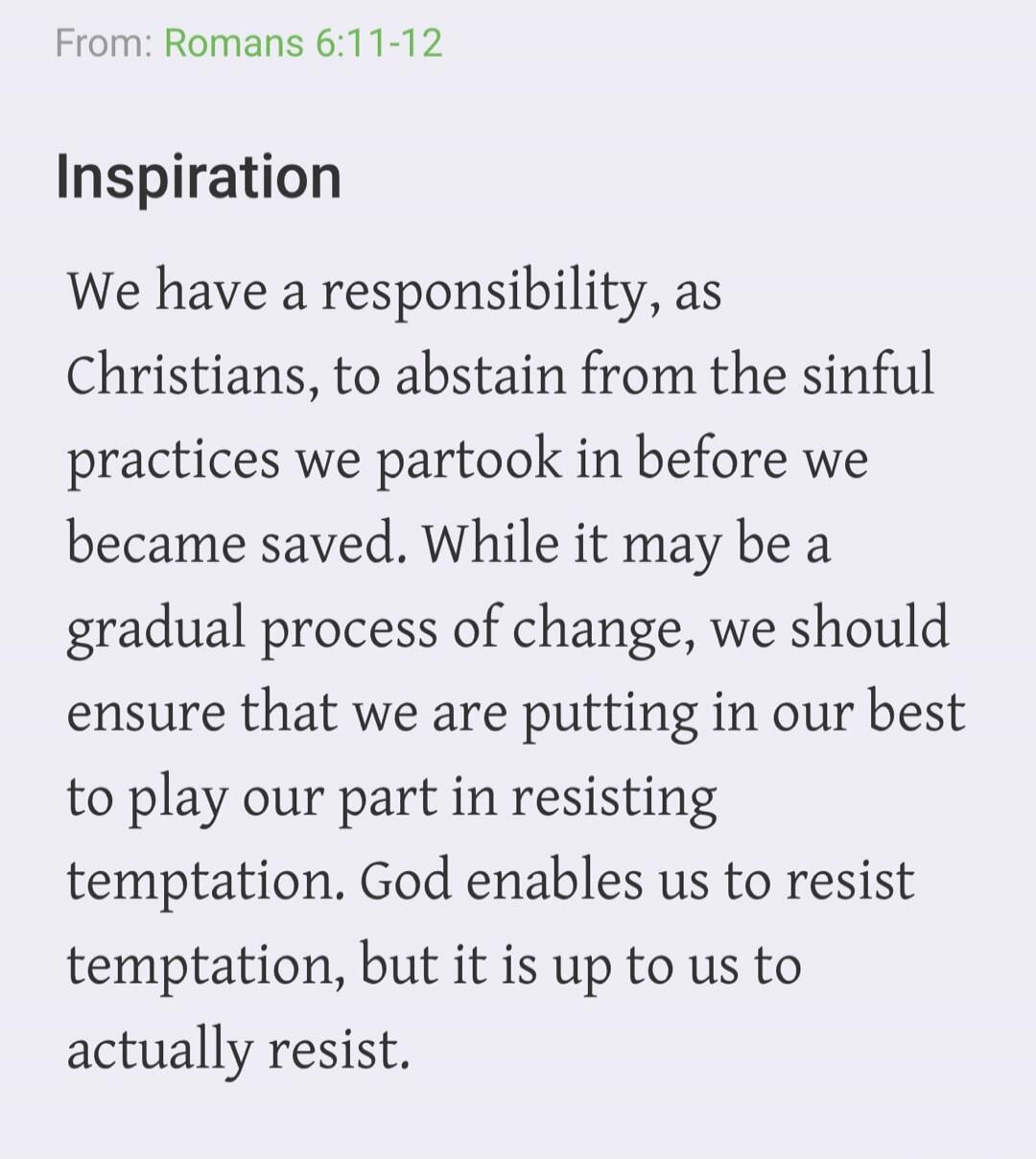 From: Romans 6:11-12 Inspiration We have a responsibility, as Christians, to abstain from the sinful practices we partook in before we became saved. While it may be a gradual process of change, we should ensure that we are putting in our best to play our part in resisting temptation. God enables us to resist temptation, but it is up to us to actual