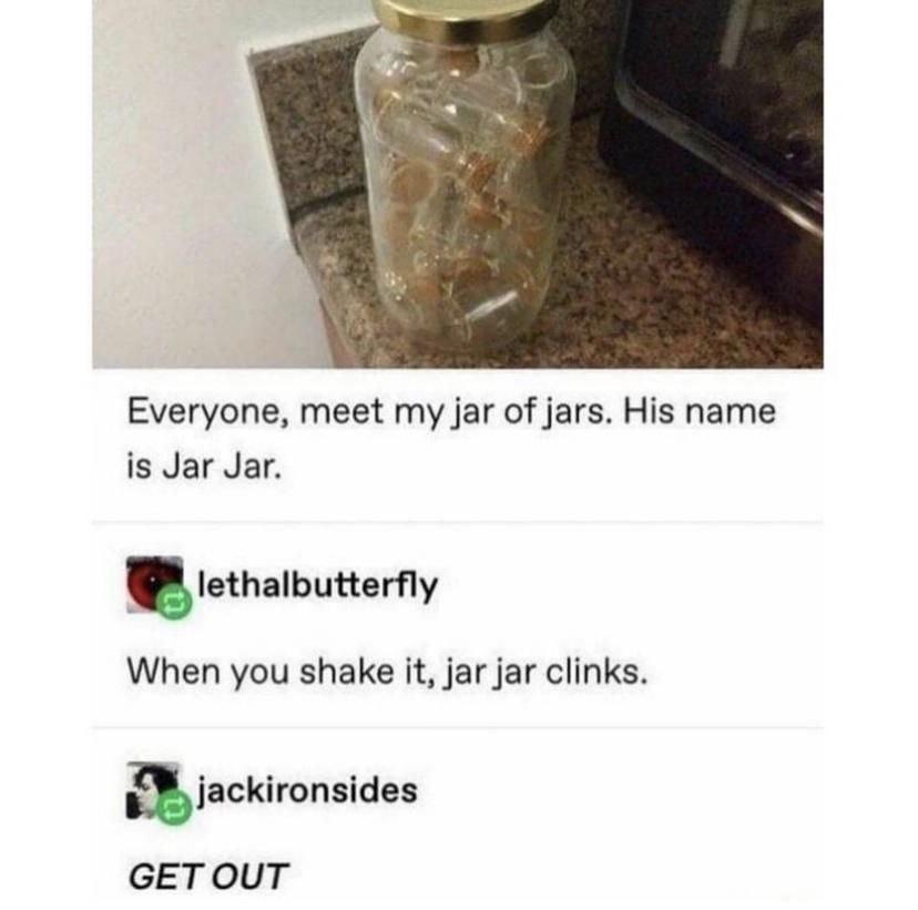 Everyone meet my jar of jars His name is Jar Jar lethalbutterfly When you shake it jar jar clinks Ejackironsides GETOUT