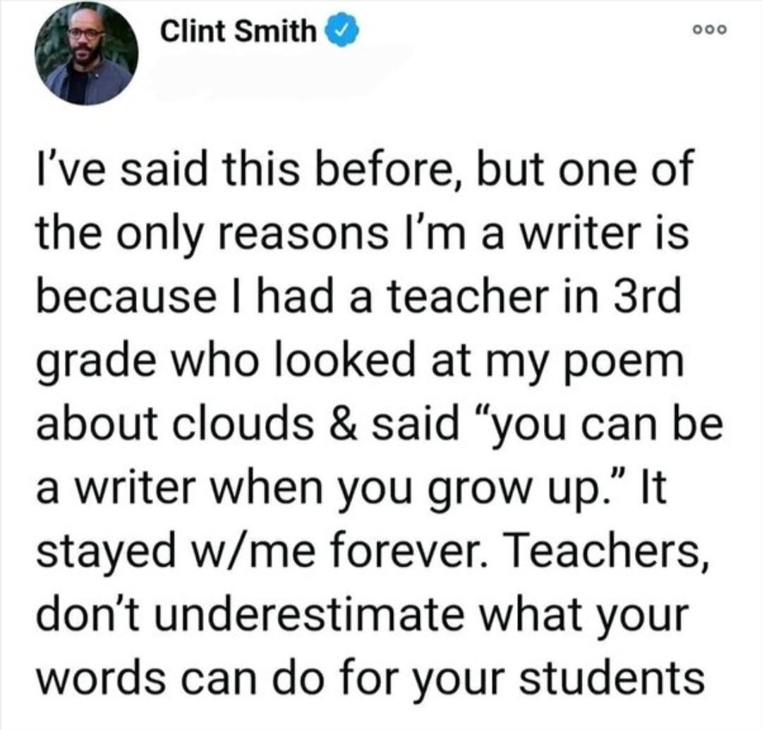 Clint Smith Ive said this before but one of the only reasons Im a writer is because had a teacher in 3rd grade who looked at my poem about clouds said you can be a writer when you grow up It stayed wme forever Teachers dont underestimate what your words can do for your students