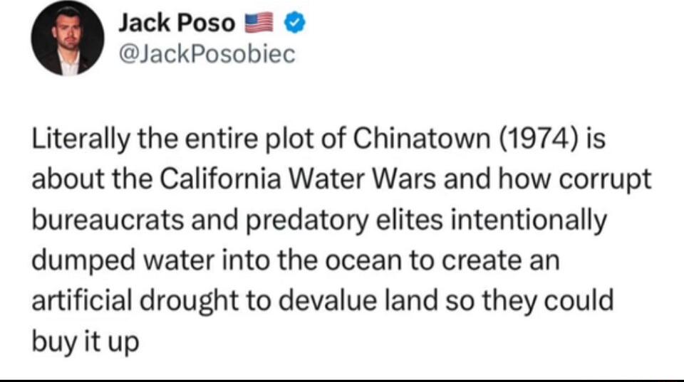 Jack Poso 1 JackPosobiec Literally the entire plot of Chinatown 1974 is about the California Water Wars and how corrupt bureaucrats and predatory elites intentionally dumped water into the ocean to create an artificial drought to devalue land so they could buy itup