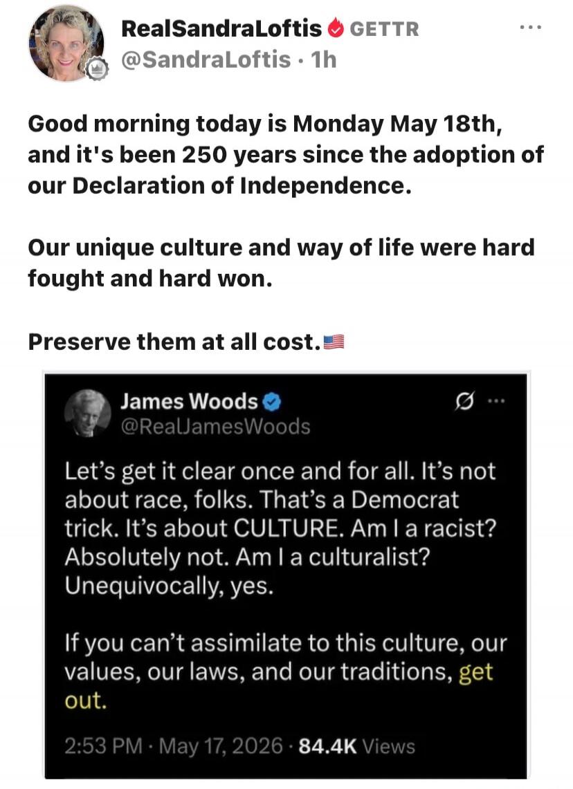 Good morning today is Monday May 18th, and it's been 250 years since the adoption of our Declaration of Independence. Our unique culture and way of life were hard fought and hard won. Preserve them at all cost. 🇺🇸
Let's get it clear once and for all. It's not about race, folks. That's a Democrat trick. It's about CULTURE. Am I a racist? Absolutely 