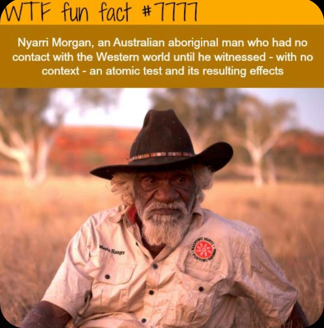 F fun foct TTT1 Nyarri Morgan an Australian aboriginal man who had no contact with the Wester world until he witnessed with no context an atomic test and its resulting effects