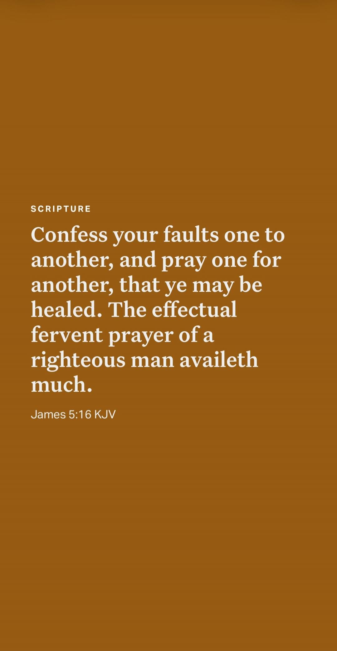 SCRIPTURE Confess your faults one to another, and pray one for another, that ye may be healed. The effectual fervent prayer of a righteous man availeth much. James 5:16 KJV