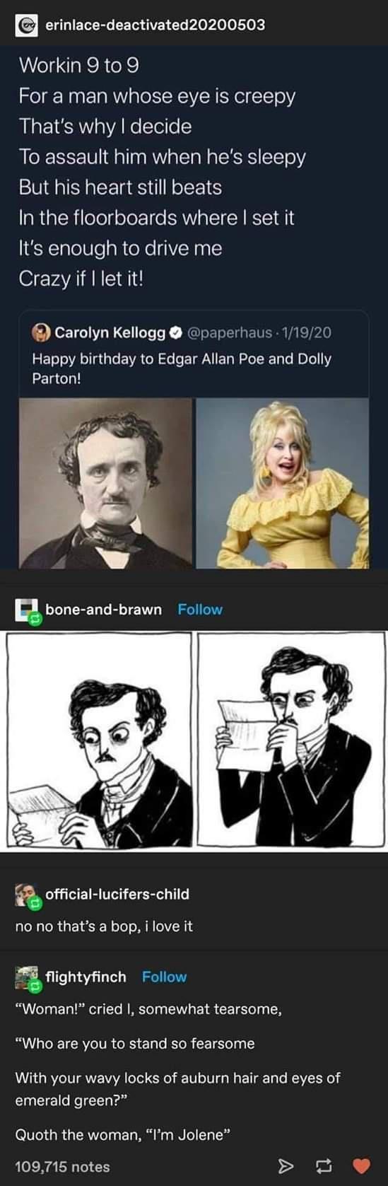 L ELERC CE VR Ee oo o Lok Workin 9 to 9 For a man whose eye is creepy Thats why decide To assault him when hes sleepy But his heart still beats In the floorboards where set it Its enough to drive me Crazy if let it Carolyn Kellogg paperhaus 11920 Happy birthday to Edgar Allan Poe and Dolly Parton R bone and brawn Follow a official lucifers child no no thats a bop i love it igmynch Follow Woman cri