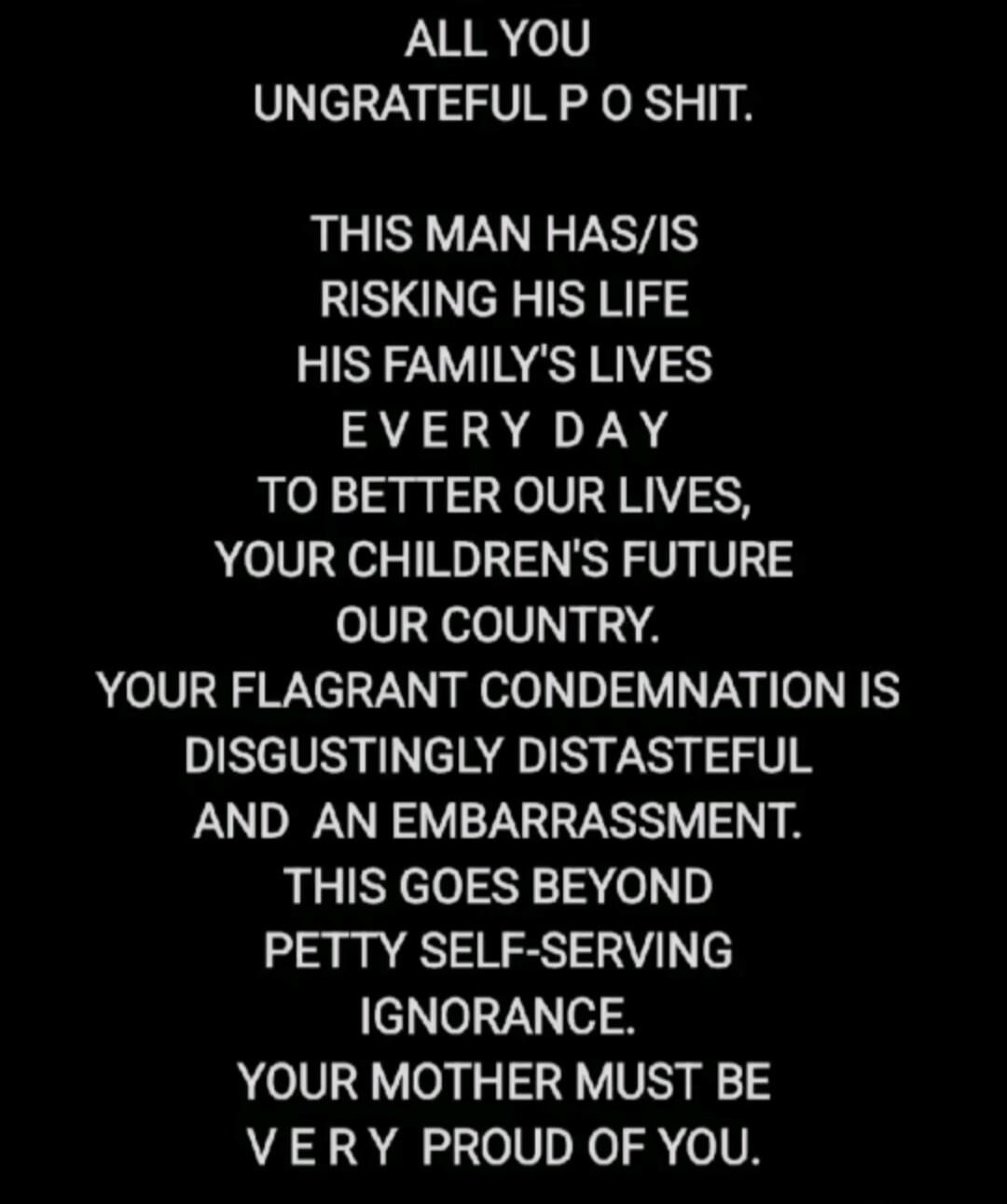 ALL YOU UNGRATEFUL P O SHIT. THIS MAN HAS/IS RISKING HIS LIFE HIS FAMILY'S LIVES EVERY DAY TO BETTER OUR LIVES, YOUR CHILDREN'S FUTURE OUR COUNTRY. YOUR FLAGRANT CONDEMNATION IS DISGUSTINGLY DISTASTEFUL AND AN EMBARRASSMENT. THIS GOES BEYOND PETTY SELF-SERVING IGNORANCE. YOUR MOTHER MUST BE VERY PROUD OF YOU.
